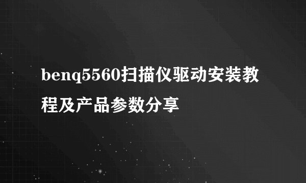 benq5560扫描仪驱动安装教程及产品参数分享