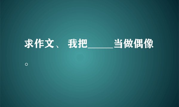 求作文、 我把_____当做偶像。