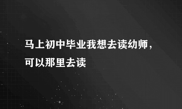 马上初中毕业我想去读幼师，可以那里去读