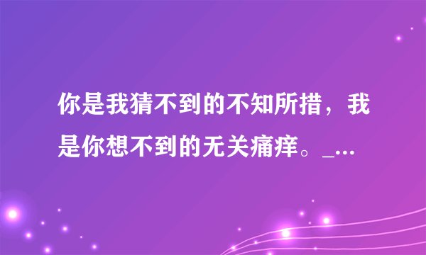 你是我猜不到的不知所措,我是你想不到的无关痛痒。_伤感句子