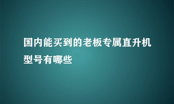 国内能买到的老板专属直升机型号有哪些
