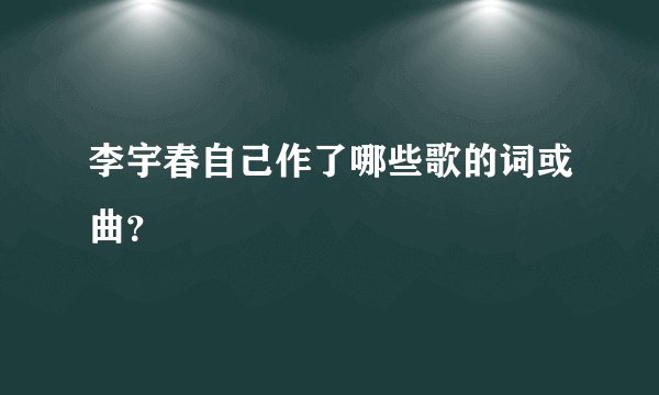 李宇春自己作了哪些歌的词或曲?