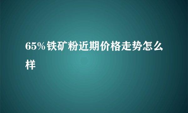 65%铁矿粉近期价格走势怎么样