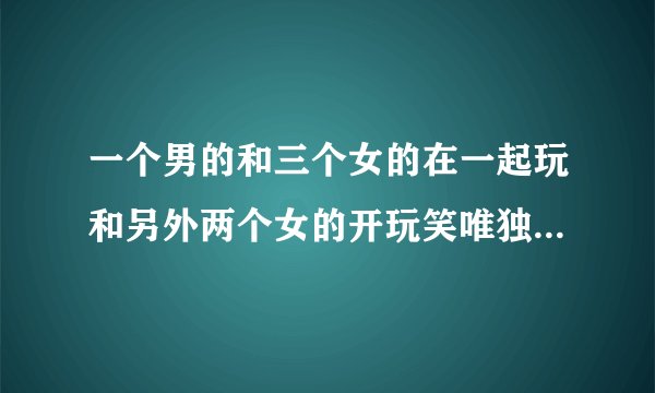 一个男的和三个女的在一起玩和另外两个女的开玩笑唯独不和另一个女 ...