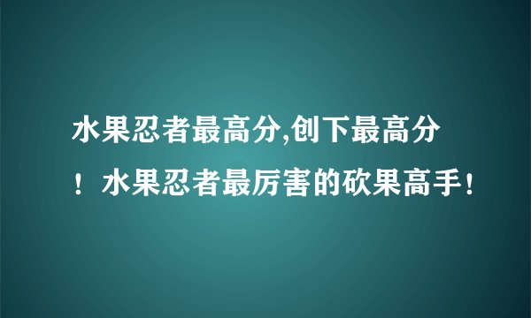 水果忍者最高分,创下最高分！水果忍者最厉害的砍果高手！