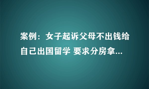 案例：女子起诉父母不出钱给自己出国留学 要求分房拿钱 法院：驳回