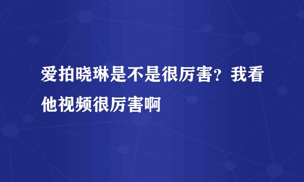爱拍晓琳是不是很厉害?我看他视频很厉害啊