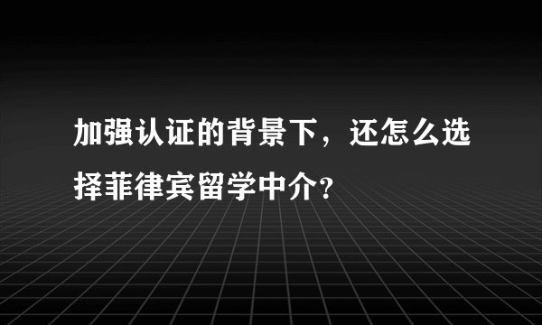 加强认证的背景下，还怎么选择菲律宾留学中介？