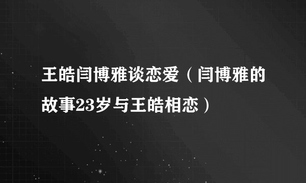 王皓闫博雅谈恋爱（闫博雅的故事23岁与王皓相恋）