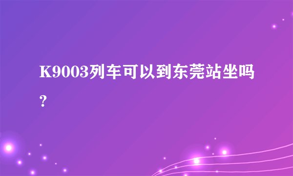 K9003列车可以到东莞站坐吗?