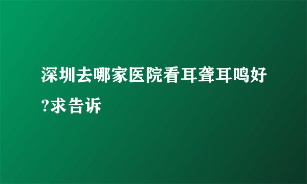 深圳去哪家医院看耳聋耳鸣好?求告诉