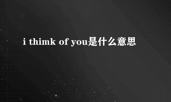 i thimk of you是什么意思