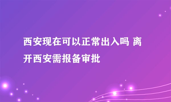 西安现在可以正常出入吗 离开西安需报备审批