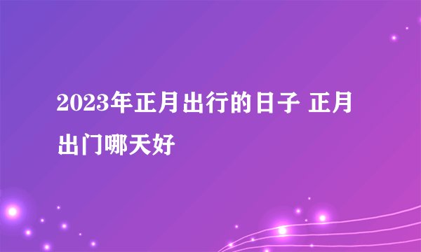2023年正月出行的日子 正月出门哪天好