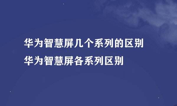 华为智慧屏几个系列的区别 华为智慧屏各系列区别