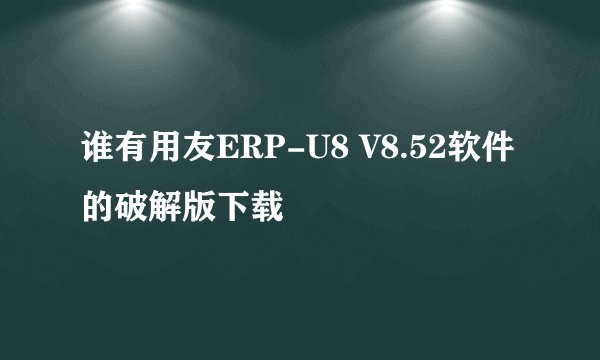 谁有用友ERP-U8 V8.52软件的破解版下载