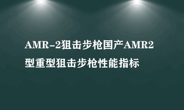 AMR-2狙击步枪国产AMR2型重型狙击步枪性能指标
