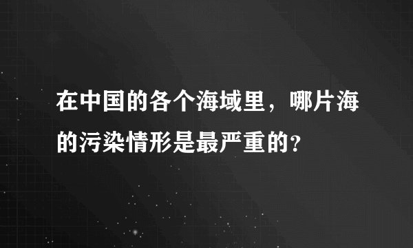 在中国的各个海域里，哪片海的污染情形是最严重的？