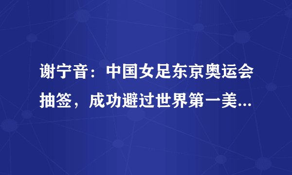 谢宁音：中国女足东京奥运会抽签，成功避过世界第一美国女足球队
