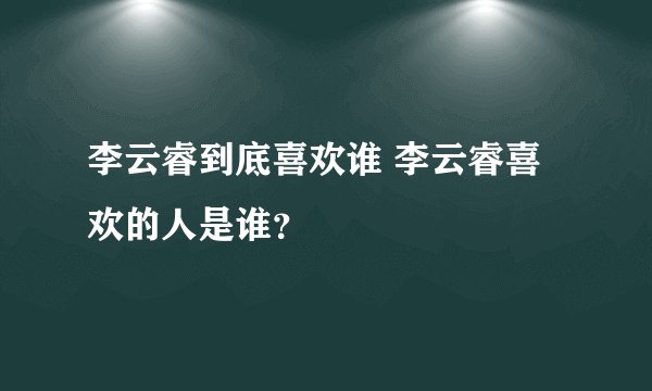 李云睿到底喜欢谁 李云睿喜欢的人是谁？