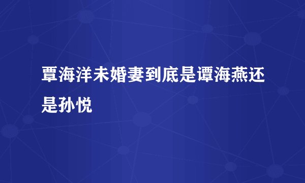 覃海洋未婚妻到底是谭海燕还是孙悦