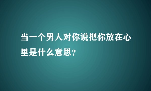 当一个男人对你说把你放在心里是什么意思？