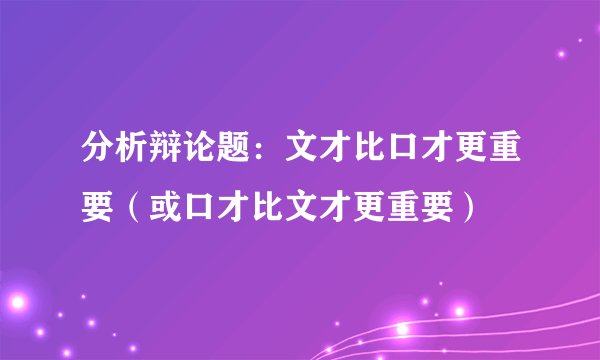 分析辩论题：文才比口才更重要（或口才比文才更重要）