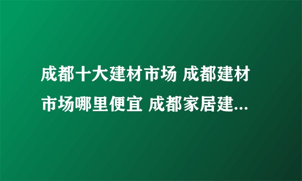成都十大建材市场 成都建材市场哪里便宜 成都家居建材市场有哪些