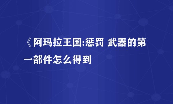 《阿玛拉王国:惩罚 武器的第一部件怎么得到