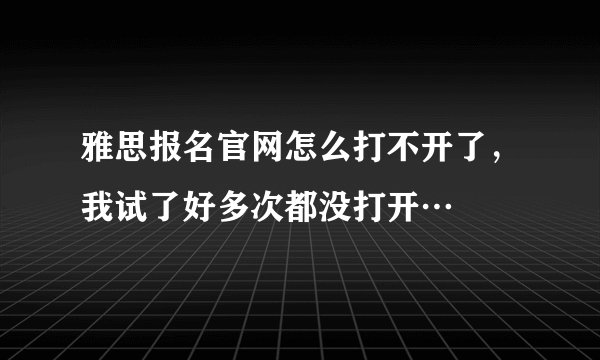 雅思报名官网怎么打不开了，我试了好多次都没打开…