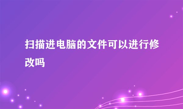 扫描进电脑的文件可以进行修改吗