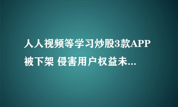 人人视频等学习炒股3款APP被下架 侵害用户权益未按要求整改