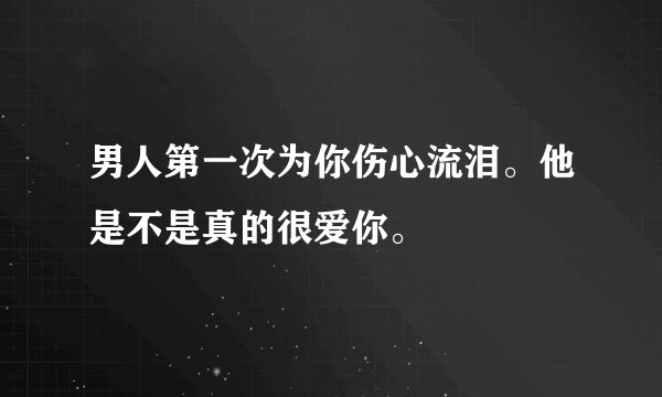 男人第一次为你伤心流泪。他是不是真的很爱你。