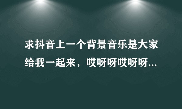 求抖音上一个背景音乐是大家给我一起来，哎呀呀哎呀呀。是什么名字啊？