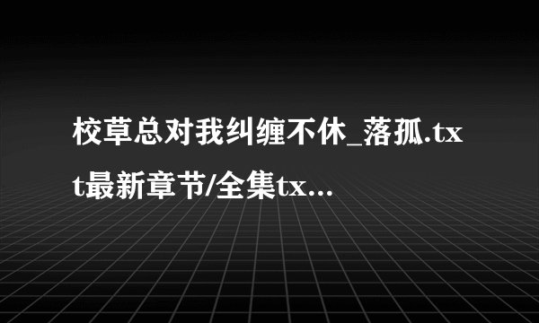 校草总对我纠缠不休_落孤.txt最新章节/全集txt免费下载