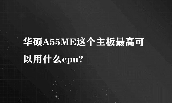 华硕A55ME这个主板最高可以用什么cpu?