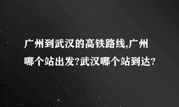 广州到武汉的高铁路线,广州哪个站出发?武汉哪个站到达?