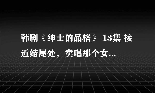 韩剧《绅士的品格》 13集 接近结尾处,卖唱那个女孩唱的歌是什么?!