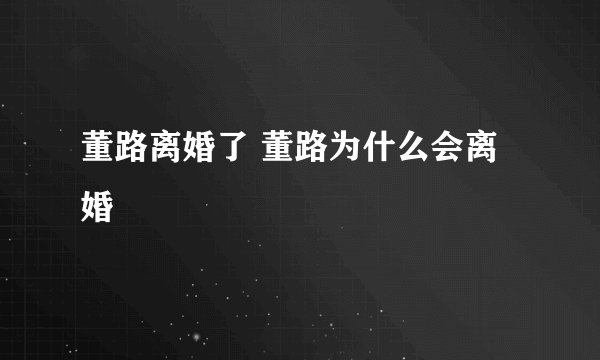 董路离婚了 董路为什么会离婚