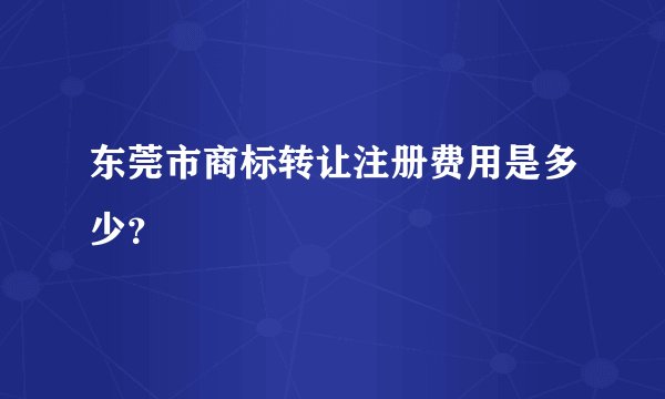东莞市商标转让注册费用是多少？