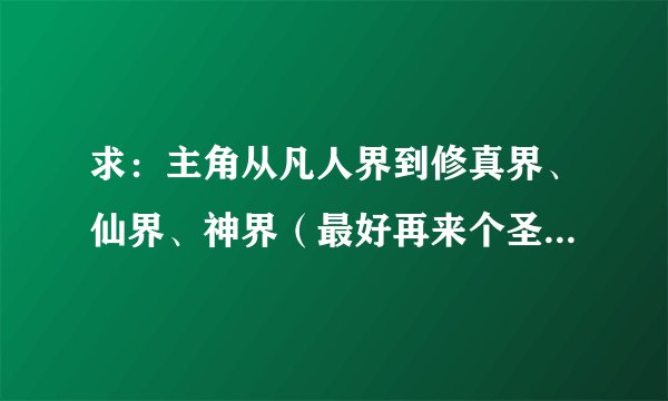 求：主角从凡人界到修真界、仙界、神界（最好再来个圣界之类的）的修真小说。要全本的...