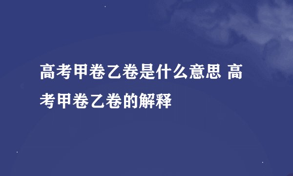 高考甲卷乙卷是什么意思 高考甲卷乙卷的解释