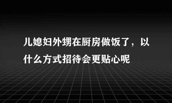 儿媳妇外甥在厨房做饭了，以什么方式招待会更贴心呢