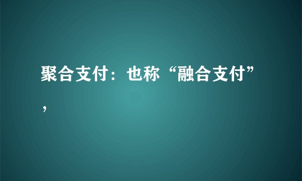 聚合支付：也称“融合支付”，