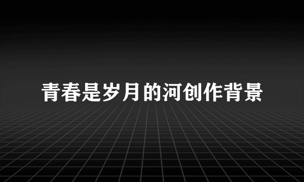 青春是岁月的河创作背景