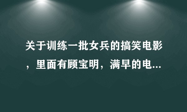 关于训练一批女兵的搞笑电影，里面有顾宝明，满早的电影！谁能告诉我，急`````谢谢