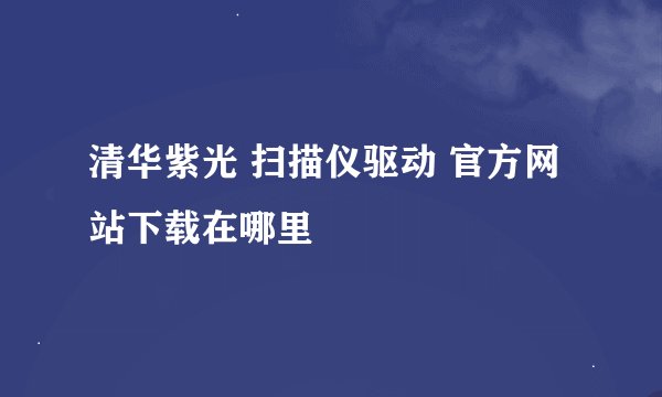 清华紫光 扫描仪驱动 官方网站下载在哪里
