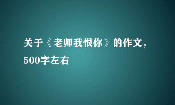 关于《老师我恨你》的作文,500字左右