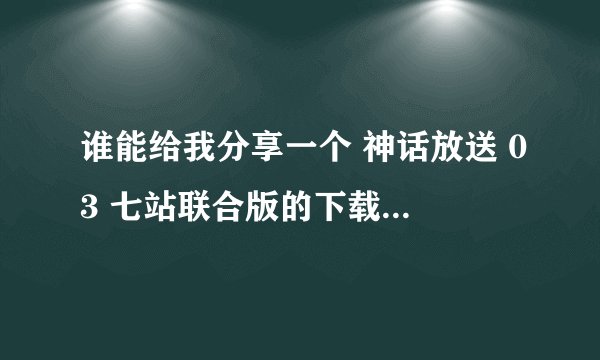 谁能给我分享一个 神话放送 03 七站联合版的下载地址 无限感激
