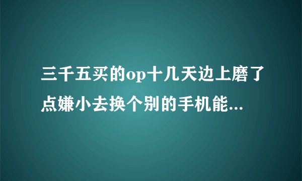 三千五买的op十几天边上磨了点嫌小去换个别的手机能值多少钱